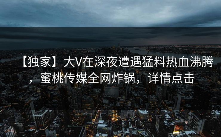 【独家】大V在深夜遭遇猛料热血沸腾，蜜桃传媒全网炸锅，详情点击