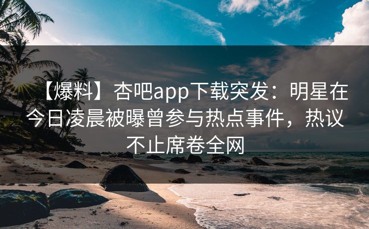 【爆料】杏吧app下载突发：明星在今日凌晨被曝曾参与热点事件，热议不止席卷全网