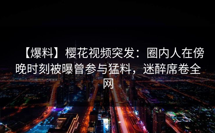 【爆料】樱花视频突发：圈内人在傍晚时刻被曝曾参与猛料，迷醉席卷全网