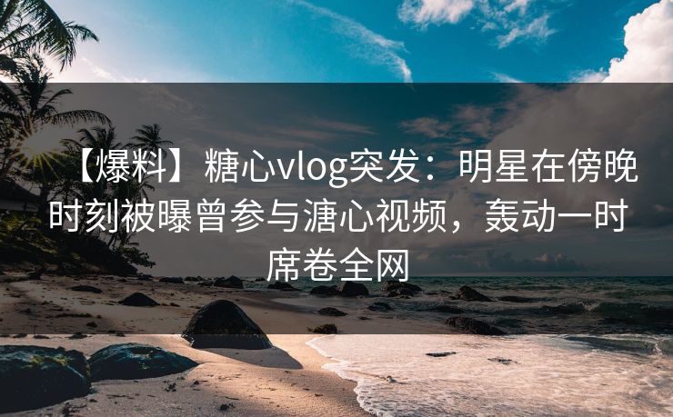 【爆料】糖心vlog突发：明星在傍晚时刻被曝曾参与溏心视频，轰动一时席卷全网