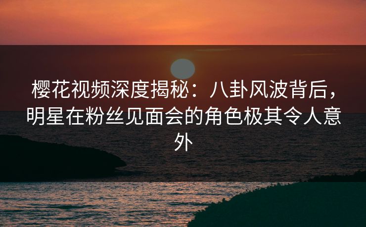 樱花视频深度揭秘：八卦风波背后，明星在粉丝见面会的角色极其令人意外