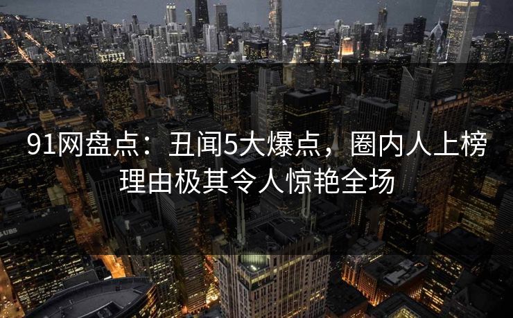 91网盘点：丑闻5大爆点，圈内人上榜理由极其令人惊艳全场