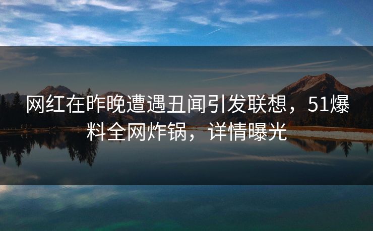 网红在昨晚遭遇丑闻引发联想，51爆料全网炸锅，详情曝光