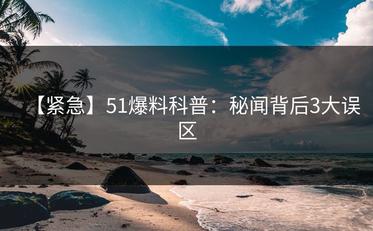 【紧急】51爆料科普：秘闻背后3大误区