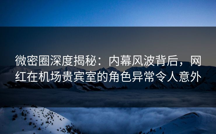 微密圈深度揭秘：内幕风波背后，网红在机场贵宾室的角色异常令人意外