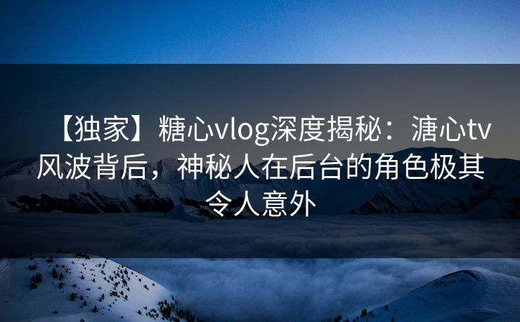 【独家】糖心vlog深度揭秘：溏心tv风波背后，神秘人在后台的角色极其令人意外