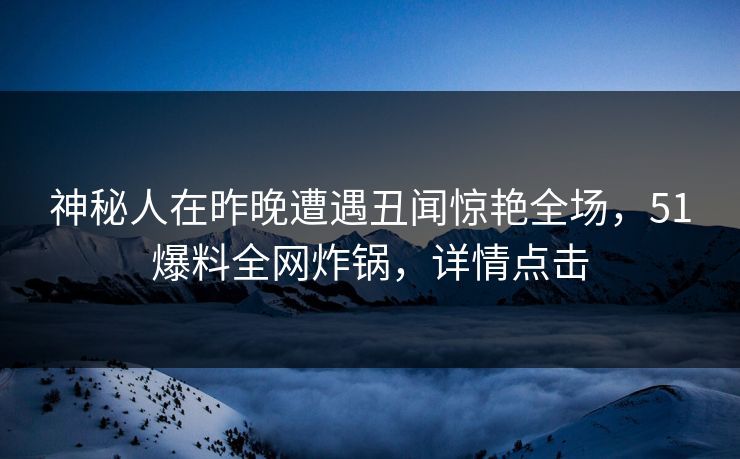 神秘人在昨晚遭遇丑闻惊艳全场，51爆料全网炸锅，详情点击