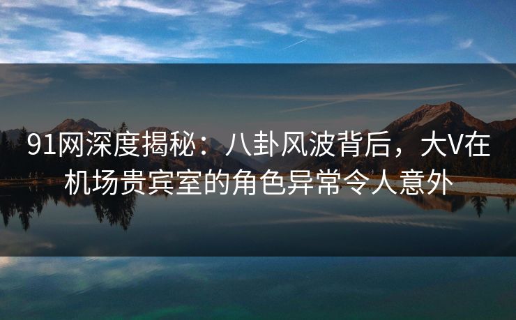 91网深度揭秘：八卦风波背后，大V在机场贵宾室的角色异常令人意外