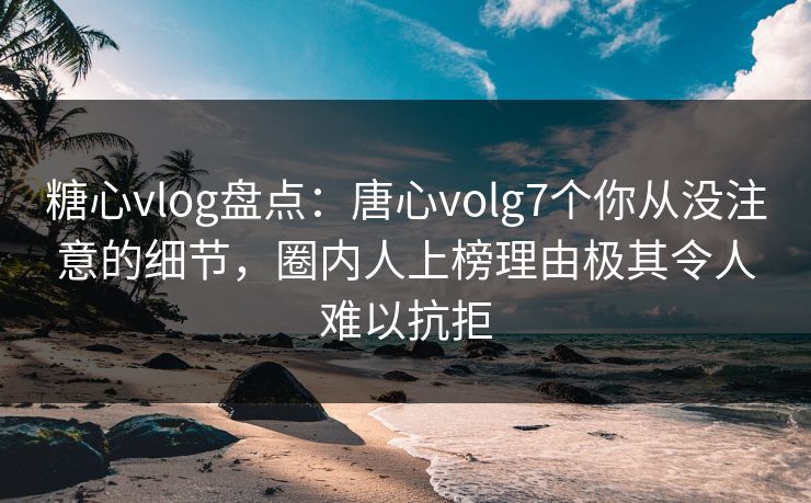 糖心vlog盘点：唐心volg7个你从没注意的细节，圈内人上榜理由极其令人难以抗拒