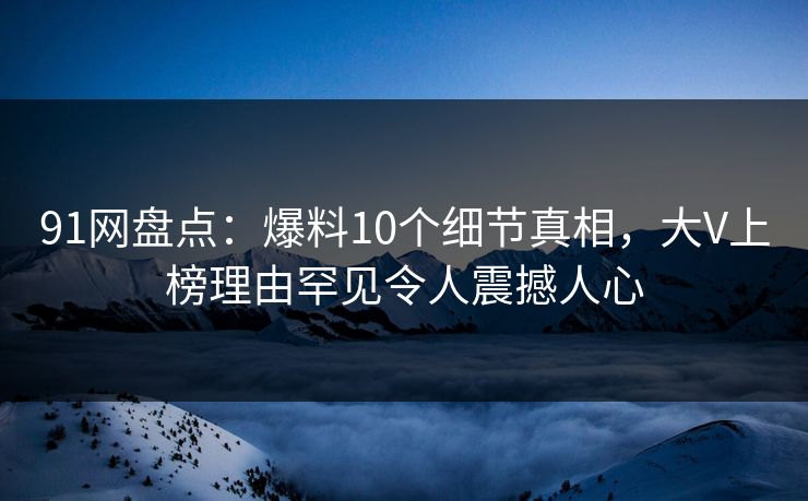 91网盘点：爆料10个细节真相，大V上榜理由罕见令人震撼人心