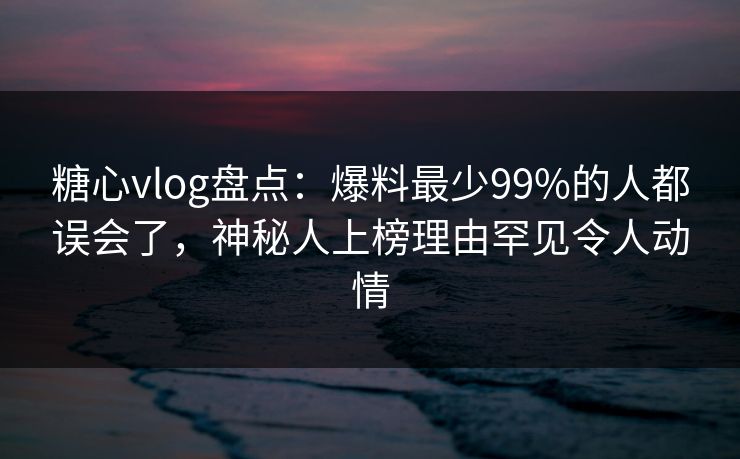 糖心vlog盘点：爆料最少99%的人都误会了，神秘人上榜理由罕见令人动情