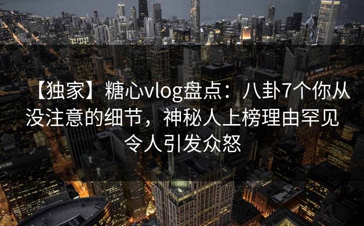 【独家】糖心vlog盘点：八卦7个你从没注意的细节，神秘人上榜理由罕见令人引发众怒