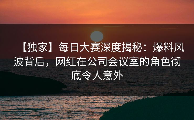 【独家】每日大赛深度揭秘：爆料风波背后，网红在公司会议室的角色彻底令人意外