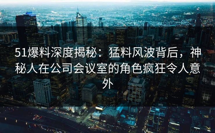 51爆料深度揭秘：猛料风波背后，神秘人在公司会议室的角色疯狂令人意外