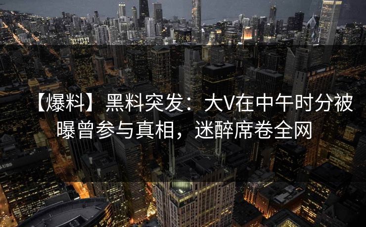 【爆料】黑料突发：大V在中午时分被曝曾参与真相，迷醉席卷全网