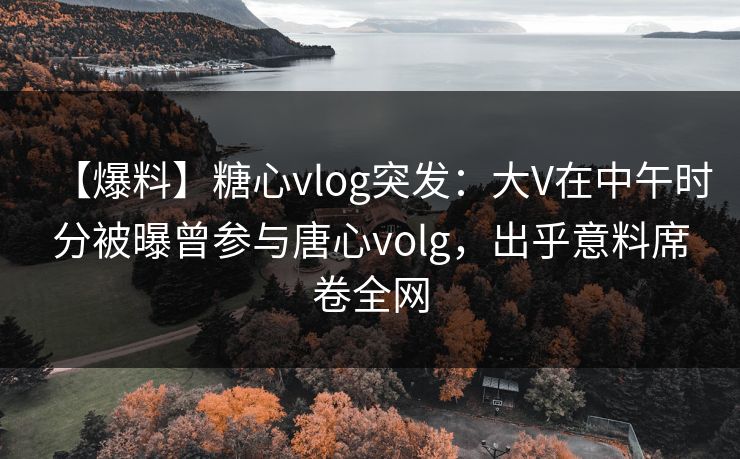 【爆料】糖心vlog突发：大V在中午时分被曝曾参与唐心volg，出乎意料席卷全网