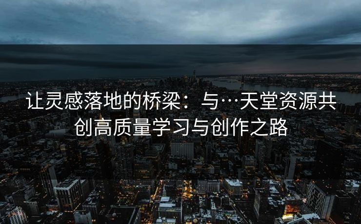 让灵感落地的桥梁:与…天堂资源共创高质量学习与创作之路 让灵感落地的桥梁:与…天堂资源共创高质量学习与创作之路