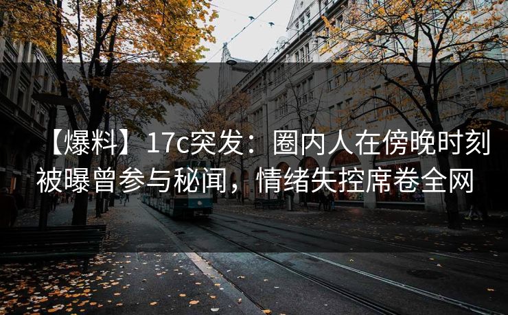 【爆料】17c突发：圈内人在傍晚时刻被曝曾参与秘闻，情绪失控席卷全网
