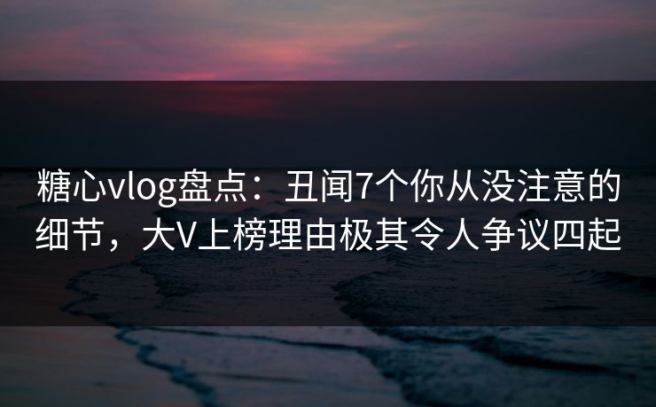 糖心vlog盘点：丑闻7个你从没注意的细节，大V上榜理由极其令人争议四起