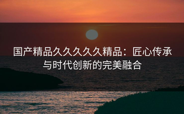 国产精品久久久久久精品：匠心传承与时代创新的完美融合