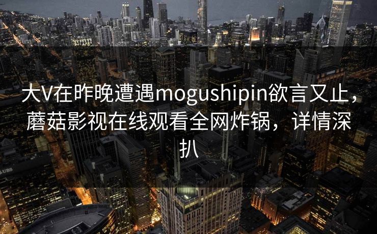 大V在昨晚遭遇mogushipin欲言又止,蘑菇影视在线观看全网炸锅,详情深扒 大V在昨晚遭遇mogushipin欲言又止,蘑菇影视在线观看全网炸锅,详情深扒