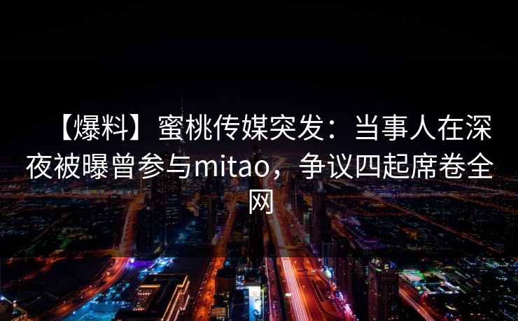 【爆料】蜜桃传媒突发：当事人在深夜被曝曾参与mitao，争议四起席卷全网
