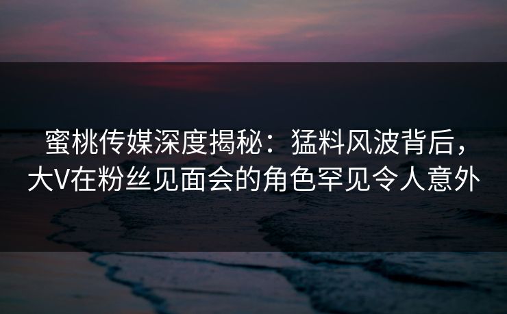 蜜桃传媒深度揭秘:猛料风波背后,大V在粉丝见面会的角色罕见令人意外 蜜桃传媒深度揭秘:猛料风波背后,大V在粉丝见面会的角色罕见令人意外