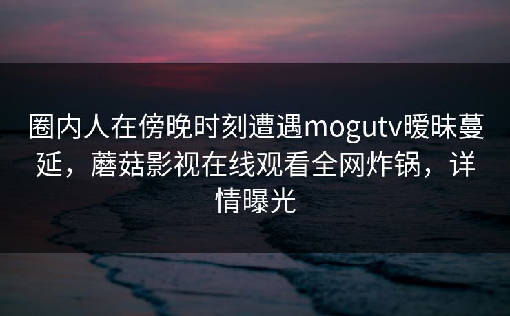 圈内人在傍晚时刻遭遇mogutv暧昧蔓延，蘑菇影视在线观看全网炸锅，详情曝光