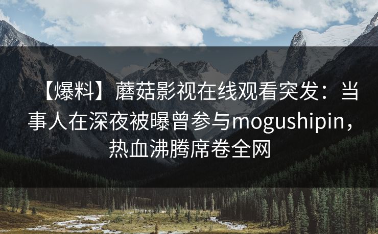 【爆料】蘑菇影视在线观看突发：当事人在深夜被曝曾参与mogushipin，热血沸腾席卷全网