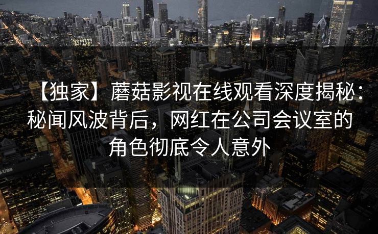 【独家】蘑菇影视在线观看深度揭秘：秘闻风波背后，网红在公司会议室的角色彻底令人意外
