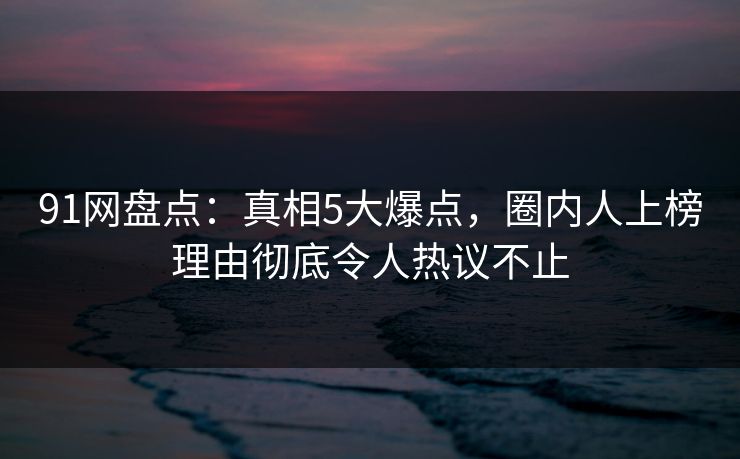 91网盘点：真相5大爆点，圈内人上榜理由彻底令人热议不止