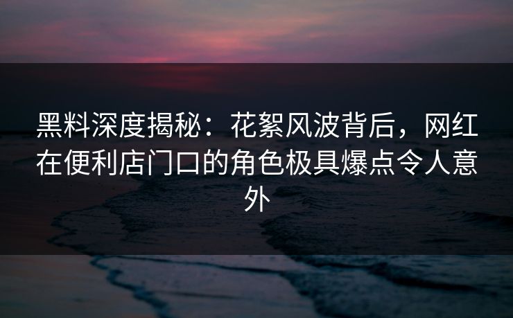 黑料深度揭秘：花絮风波背后，网红在便利店门口的角色极具爆点令人意外