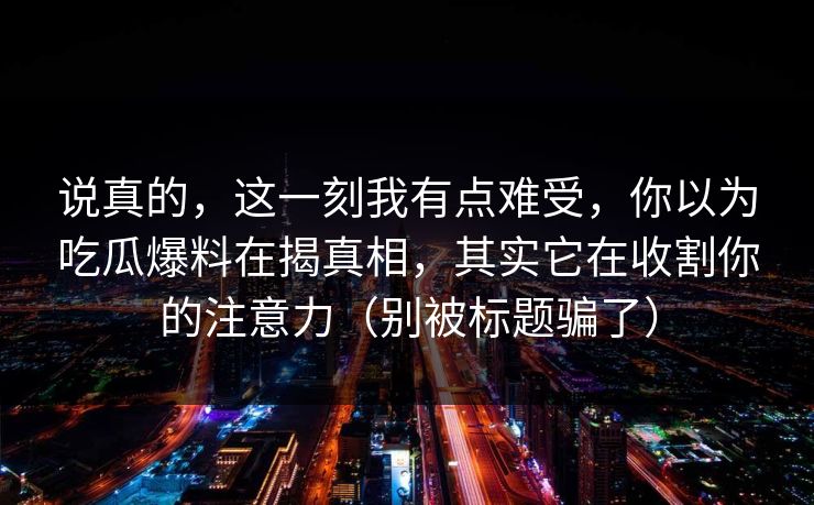 说真的，这一刻我有点难受，你以为吃瓜爆料在揭真相，其实它在收割你的注意力（别被标题骗了）