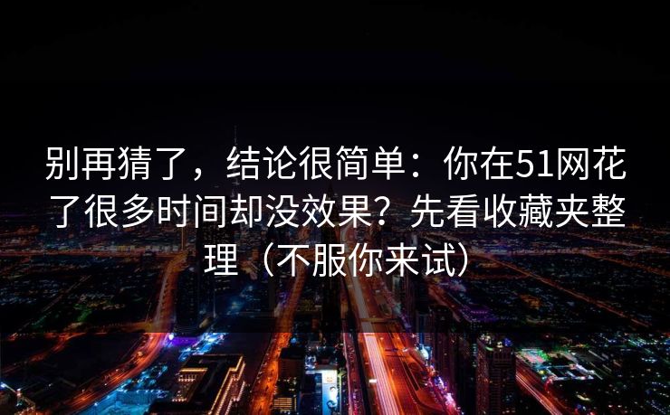 别再猜了，结论很简单：你在51网花了很多时间却没效果？先看收藏夹整理（不服你来试）