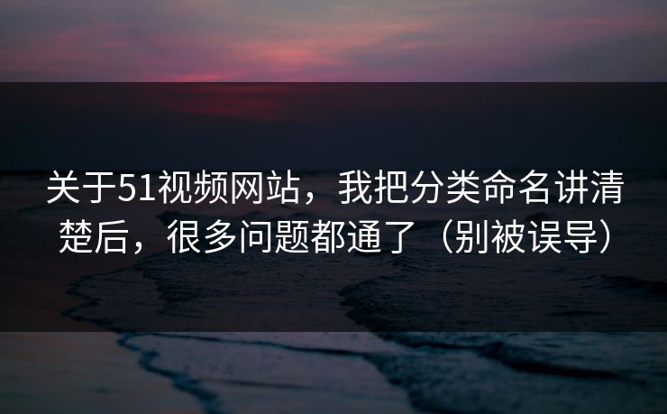 关于51视频网站，我把分类命名讲清楚后，很多问题都通了（别被误导）