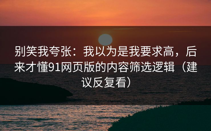 别笑我夸张：我以为是我要求高，后来才懂91网页版的内容筛选逻辑（建议反复看）