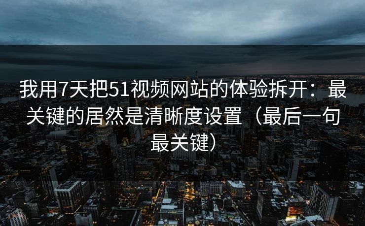 我用7天把51视频网站的体验拆开：最关键的居然是清晰度设置（最后一句最关键）
