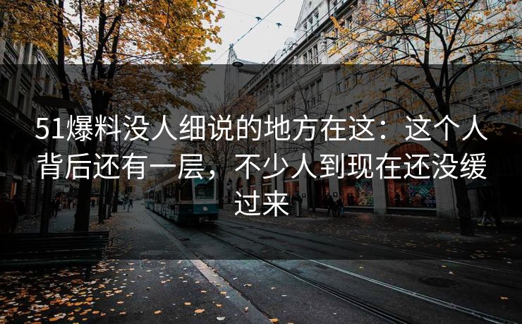 51爆料没人细说的地方在这:这个人背后还有一层,不少人到现在还没缓过来 51爆料没人细说的地方在这:这个人背后还有一层,不少人到现在还没缓过来